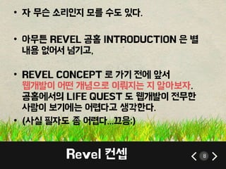 • 자 무슨 소리인지 모를 수도 있다. 
• 아무튼 REVEL 공홈 INTRODUCTION 은 별 
내용 없어서 넘기고, 
• REVEL CONCEPT 로 가기 전에 앞서 
웹개발이 어떤 개념으로 이뤄지는 지 알아보자. 
공홈에서의 LIFE QUEST 도 웹개발이 전무한 
사람이 보기에는 어렵다고 생각한다. 
• (사실 필자도 좀 어렵다...끄응;) 
Revel 컨셉 8 
 