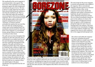 The masthead for this movie magazine is
conventional other a few aspects. The                                                                                         The main image for this movie magazine
font colour of the masthead is in red that                                                                                    is centred conventionally in the middle of
juxtaposes against the white background                                                                                       the magazine. This is conventional
and indicates the genre horror. The font                                                                                      magazine mid-shot portrait of a character
is shown in a bold, uppercase font with a                                                                                     or celebrity within a film. As the
black showed effect giving the audience a                                                                                     magazine is horror genre specific the
view that the masthead is 3D. This is a                                                                                       magazines main image is presented as a
clever effect that makes this masthead                                                                                        hyperbole, the girl is presented as a
unconventional to other forms of existing                                                                                     victim with blood stained hair and face.
magazines. The 2nd unconventional aspect                                                                                      The use of blood immediately impacts on
is the 3D shadow effect on the word                                                                                           genre to the audience of a horror. The
magazine integrated into the word                                                                                             magazine has no background and has
“Gorezone” it is hard to read but                                                                                             been cut against a white background
noticeable this matches the way total film                                                                                    giving the image even more of an eye
have also done the masthead giving a                                                                                          catching look to the audience. This main
creative spin on the masthead itself. The                                                                                     symbolises horror immediately, bringing
masthead is spread around the entire top                                                                                      in the target audience straight away. This
frame of the magazine is a conventional                                                                                       magazine also draws in other audiences
format, giving evidence of not pushing                                                                                        due to the exaggerated photograph used.
conventions to there limits
The puffs and cover lines throughout this
                                                                                                                               The colours used within the magazine
magazine are all in the same font, this is
                                                                                                                               front cover symbolises the genre
conventional to use similar fonts but not
                                                                                                                               specified audiences straight away. With
the same throughout, I feel this feature
                                                                                                                               relation to the image the use of the
may have ruined the full potential of the
                                                                                                                               colours red juxtaposing with light blue
magazine. The puffs and sell lines are
                                                                                                                               creates an eye-catching effect to the
situated around the edge of the magazine
                                                                                                                               audience as the colours blue and red
in a bold font with a mixture of upper and
                                                                                                                               don’t usually go together this creates a
lower case. The slugs and cover lines used
                                                                                                                               diversion intriguing the audience into
within the magazine are in upper case
                                                                                                                               picking up the magazine. The colour red
and in a mixture of colours between blue
                                                                                                                               introduces the horror genre straight
and red and white, which I personally feel
                                                                                                                               away, linking to the colours on the blood
isn’t clear to the audience what they are
                                                                                                                               stained image and the masthead. The
trying to intrigue the audience into. The
                                             The layout of the magazine front cover is very conventional with the masthead     colours contrast against each other
main feature used well within the puffs is
                                             at the top of the magazine followed by the main image in the centre. The puffs    within the magazine the blue, red and
the buzz words are in a separate colour,
                                             and slugs are overlapping the image but not enough to now reveal the main         white create a evoking impact on the
red, which begins in the genre
                                             evoking parts. The barcode is situated in the bottom right hand corner along      audiences eye as they juxtapose.
specification and separated from the rest
                                             with the issue date and price. This magazine fully follows conventions of any
of the text.
                                             magazine
 