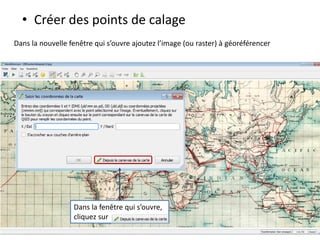 • Créer des points de calage
Dans la nouvelle fenêtre qui s’ouvre ajoutez l’image (ou raster) à géoréférencer
Dans la fenêtre qui s’ouvre,
cliquez sur
 