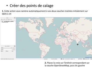 • Créer des points de calage
1. Cette action vous ramène automatiquement à vos deux couches insérées initialement sur
QGIS 2.14
+
2. Placez la croix sur l’endroit correspondant sur
la couche OpenStreetMap, puis clic gauche
 