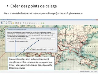 • Créer des points de calage
Dans la nouvelle fenêtre qui s’ouvre ajoutez l’image (ou raster) à géoréférencer
les coordonnées sont automatiquement
remplies avec les coordonnées du point sur
lequel vous venez de cliquer dans la couche
OpenStreetMap
 