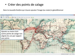 • Créer des points de calage
Ajoutez au moins trois
autres points de calage non
alignés les uns par rapport
aux autres
Dans la nouvelle fenêtre qui s’ouvre ajoutez l’image (ou raster) à géoréférencer
 