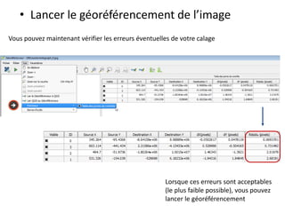 • Lancer le géoréférencement de l’image
Vous pouvez maintenant vérifier les erreurs éventuelles de votre calage
Lorsque ces erreurs sont acceptables
(le plus faible possible), vous pouvez
lancer le géoréférencement

 