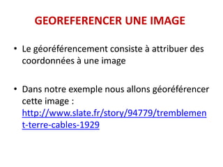 GEOREFERENCER UNE IMAGE
• Le géoréférencement consiste à attribuer des
coordonnées à une image
• Dans notre exemple nous allons géoréférencer
cette image :
http://www.slate.fr/story/94779/tremblemen
t-terre-cables-1929
 