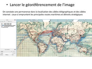 • Lancer le géoréférencement de l’image
On constate une permanence dans la localisation des câbles télégraphiques et des câbles
internet : ceux-ci empruntent les principales routes maritimes et détroits stratégiques
 