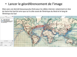 • Lancer le géoréférencement de l’image
Mais avec une densité beaucoup plus forte pour les câbles internet, notamment en Asie
du Sud et du Sud-Est ainsi que sur la côte ouest de l’Amérique du Nord et le long de
l’Amérique du Sud
 