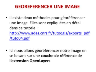 GEOREFERENCER UNE IMAGE
• Il existe deux méthodes pour géoréférencer
une image. Elles sont expliquées en détail
dans ce tutoriel :
http://www.ades.cnrs.fr/tutoqgis/exports_pdf
/tuto04.pdf
• Ici nous allons géoréférencer notre image en
se basant sur une couche de référence de
l’extension OpenLayers
 