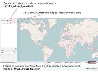 Comme décrit dans le tutoriel, on a ajouté la couche
ne_10m_admin_0_countries…
… et la couche OpenStreetMap de l’extension OpenLayers
A l'ajout de la couche OpenStreetMap, le SCR du projet est automatiquement
modifié en WGS84 Pseudo Mercator
 