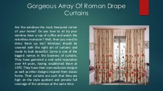 Gorgeous Array Of Roman Drape
Curtains
Are the windows the most treasured corner
of your home? Do you love to sit by your
window, have a cup of coffee and watch the
relentless monsoon? Well, then you need to
dress them up too! Windows should be
covered with the right set of curtains and
made to look beautiful. Zynna is one of the
biggest names in the business of curtains.
They have garnered a rock-solid reputation
over 44 years, having established them at
1970. They have their own exclusive designs
as well as other designs inspired from classic
forms. Their curtains are such that they are
high on the style quotient and provide full
coverage of the windows at the same time.
 