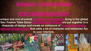 Gorgeous Christmas Decor
ETSY INDIAN RHAPSODY
unique and one-of-a-kind patchwork wall hangings bring in the global
flair. Festive Table Decor recycled Indian textiles are put together in a
rhapsody of design and create an ambiance of free-spirited design,
eclectic vintage design that adds a lot of character and bohemian fun
to your interiors.
 