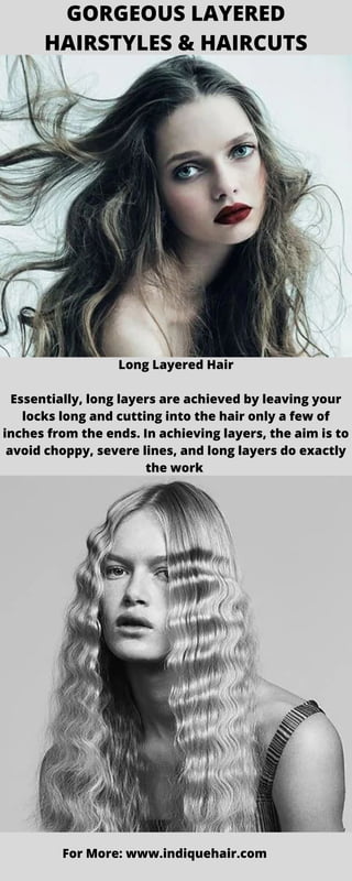 GORGEOUS LAYERED
HAIRSTYLES & HAIRCUTS
Long Layered Hair
Essentially, long layers are achieved by leaving your
locks long and cutting into the hair only a few of
inches from the ends. In achieving layers, the aim is to
avoid choppy, severe lines, and long layers do exactly
the work
For More: www.indiquehair.com
 