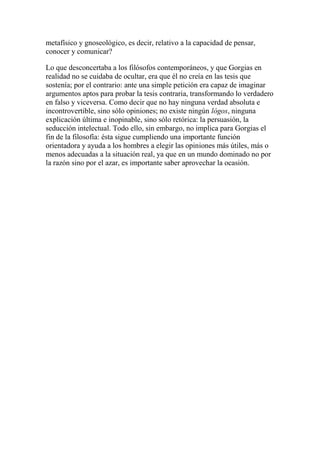 metafísico y gnoseológico, es decir, relativo a la capacidad de pensar,
conocer y comunicar?
Lo que desconcertaba a los filósofos contemporáneos, y que Gorgias en
realidad no se cuidaba de ocultar, era que él no creía en las tesis que
sostenía; por el contrario: ante una simple petición era capaz de imaginar
argumentos aptos para probar la tesis contraria, transformando lo verdadero
en falso y viceversa. Como decir que no hay ninguna verdad absoluta e
incontrovertible, sino sólo opiniones; no existe ningún lógos, ninguna
explicación última e inopinable, sino sólo retórica: la persuasión, la
seducción intelectual. Todo ello, sin embargo, no implica para Gorgias el
fin de la filosofía: ésta sigue cumpliendo una importante función
orientadora y ayuda a los hombres a elegir las opiniones más útiles, más o
menos adecuadas a la situación real, ya que en un mundo dominado no por
la razón sino por el azar, es importante saber aprovechar la ocasión.
 