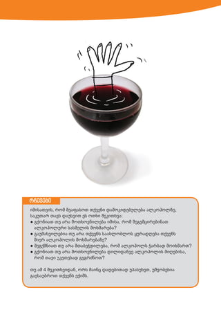 რჩევები
იმისათვის, რომ შეაფასოთ თქვენი დამოკიდებულება ალკოჰოლზე,
საკუთარ თავს დაუსვით ეს ოთხი შეკითხვა:
● გქონიათ თუ არა მოთხოვნილება იმისა, რომ შეგემცირებინათ
ალკოჰოლური სასმელის მოხმარება?
● გაუმახვილებია თუ არა თქვენს საახლობლოს ყურადღება თქვენს
მიერ ალკოჰოლის მოხმარებაზე?
● შეგქმნიათ თუ არა შთაბეჭდილება, რომ ალკოჰოლს ჭარბად მოიხმართ?
● გქონიათ თუ არა მოთხოვნილება დილიდანვე ალკოჰოლის მიღებისა,
რომ თავი უკეთესად გეგრძნოთ?
თუ ამ 4 შეკითხვიდან, ორს მაინც დადებითად უპასუხეთ, უმჯობესია
გაესაუბროთ თქვენს ექიმს.

 