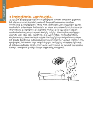 ჰეპატიტი C
12

● მოუსვენრობა, აფორიაქება..

ჰეპატიტით დაავადებული ადამიანის ცხოვრების ხარისხი პირდაპირ კავშირშია
მის ფსიქოლოგიურ მდგომარეობასთან. მოუსვენრობა და აფორიაქება
ძირითადად დამოკიდებულია იმაზე, რომ ადამიანებს აკლიათ გვერდში დგომა,
ადამიანური კონტაქტები, მხარდაჭერა და ასევე დაავადების შესახებ აქვთ ცოტა
ინფორმაცია. დაღლილობა და ძალების მოკრება დიდ ზეგავლენას ახდენს
ადამიანის მორალურ და სულიერ მხარეზე. სიჩუმე - პრობლემის გადაწყვეტის
ყველაზე ცუდი გზაა. უნდა ისაუბროთ. ეს დაგეხმარებათ, რომ გაანალიზოთ,
ისაუბროთ და გაუზიაროთ სხვას თქვენი პრობლემები და მარტონი არ დარჩეთ
მის წინაშე. შეგიძლიათ დახმარება მიიღოთ პროფესიონალებისგან (ფსიქოლოგი,
ფსიქიატრი), მიმართოთ ისეთ ორგანიზაციებს, რომლებიც ამ თემებზე მუშაობენ,
ან თუნდაც ადამიანთა ჯგუფს, რომლებთაც გამოუცდიათ და იციან ამ დაავადების
მართვა. არასდროს დარჩეთ მარტო საკუთარ შეკითხვებთან.

 