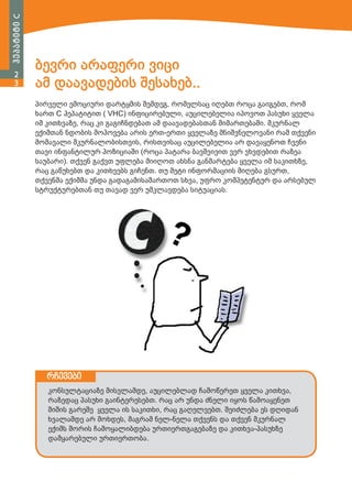 ჰეპატიტი C
2
3

ბევრი არაფერი ვიცი
ამ დაავადების შესახებ..
პირველი ემოციური დარტყმის შემდეგ, რომელსაც იღებთ როცა გაიგებთ, რომ
ხართ C ჰეპატიტით ( VHC) ინფიცირებული, აუცილებელია იპოვოთ პასუხი ყველა
იმ კითხვაზე, რაც კი გაგიჩნდებათ ამ დაავადებასთან მიმართებაში. მკურნალ
ექიმთან ნდობის მოპოვება არის ერთ-ერთი ყველაზე მნიშვნელოვანი რამ თქვენი
მომავალი მკურნალობისთვის, რისთვისაც აუცილებელია არ დავაყენოთ ჩვენი
თავი ინფანტილურ პოზიციაში (როცა პატარა ბავშვივით ვერ ვხვდებით რაზეა
საუბარი). თქვენ გაქვთ უფლება მიიღოთ ახსნა განმარტება ყველა იმ საკითხზე,
რაც გაწუხებთ და კითხვებს გიჩენთ. თუ მეტი ინფორმაციის მიღება გსურთ,
თქვენმა ექიმმა უნდა გადაგამისამართოთ სხვა, უფრო კომპეტენტურ და არსებულ
სტრუქტურებთან თუ თავად ვერ უმკლავდება სიტუაციას.

რჩევები
კონსულტაციაზე მისვლამდე, აუცილებლად ჩამოწერეთ ყველა კითხვა,
რაზედაც პასუხი გაინტერესებთ. რაც არ უნდა ძნელი იყოს წამოაყენეთ
შიშის გარეშე ყველა ის საკითხი, რაც გაღელვებთ. შეიძლება ეს დღიდან
ხვალამდე არ მოხდეს, მაგრამ ნელ-ნელა თქვენს და თქვენ მკურნალ
ექიმს შორის ჩამოყალიბდება ურთიერთგაგებაზე და კითხვა-პასუხზე
დამყარებული ურთიერთობა.

 