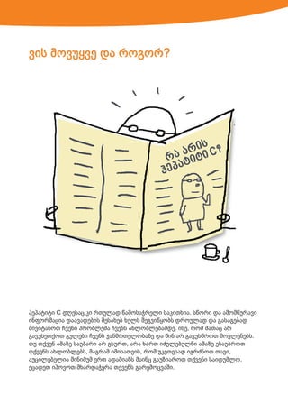 ვის მოვუყვე და როგორ?

ჰეპატიტი C დღესაც კი რთულად წამოსაჭრელი საკითხია. სწორი და ამომწურავი
ინფორმაცია დაავადების შესახებ ხელს შეგვიწყობს დროულად და გასაგებად
მივიტანოთ ჩვენი პრობლემა ჩვენს ახლობლებამდე. ისე, რომ მათაც არ
გავუხეთქოთ გულები ჩვენს ჯანმრთელობაზე და წინ არ გავუსწროთ მოვლენებს.
თუ თქვენ ამაზე საუბარი არ გსურთ, არა ხართ იძულებულნი ამაზე ესაუბროთ
თქვენს ახლობლებს, მაგრამ იმისათვის, რომ უკეთესად იგრძნოთ თავი,
აუცილებელია მინიმუმ ერთ ადამიანს მაინც გაუზიაროთ თქვენი საიდუმლო.
ეცადეთ იპოვოთ მხარდაჭერა თქვენს გარემოცვაში.

 