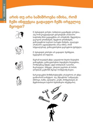 ჰეპატიტი C
4
5

არის თუ არა საშიშროება იმისა, რომ
ჩემი ინფექცია გადავდო ჩემს ირგვლივ
მყოფთ?
C ჰეპატიტის ვირუსი, სისხლით გადამდები ვირუსია.
ასე რომ ყოველდღიურ ცხოვრებაში არანაირი
საფრთხე მისი გადაცემისა არ არსებობს. შეგვიძლია
ვაკოცოთ ერთმანეთს, შევეხოთ ერთმანეთს,
გამოვიყენოთ საერთო სარეცხი მანქანა, ტუალეტი.
არანაირი აუცილებლობა არაა იმისა, რომ
სპეციალურად, განსაკუთრებით გავრეცხოთ ჭურჭელი.
C ჰეპატიტის ვისრუსი არ გადადის: ნერწყვით,
ხველებით ან ოფლით.
მაგრამ თავიდან უნდა ავიცილოთ სხვისი ნივთების
გამოყენება, განსაკუთრებით ჰიგიენური ნივთებისა,
რომლებსაც შეხება აქვთ სისხლთან: საპარსი,
მაკრატელი, პინცეტი, კბილის ჯაგრისი ან პირის
ღრუსთან კავშირში მყოფი რომელიმე ნივთი.
ნარკოტიკების მომხმარებლებმა არასდროს არ უნდა
გაიზიარონ საინექციო თუ „შესაყნოსი“ საშუალება
(შპრიცი, ბამბა, ფილტრი, კოვზი, მოწევისთვის ან
შეყნოსისთვის საჭირო ნებისმიერი ინვენტარი).

 