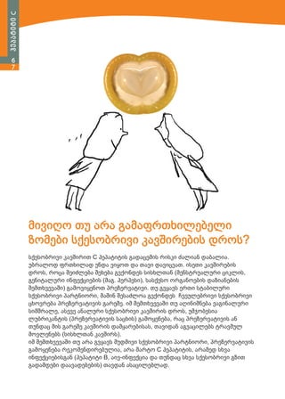 ჰეპატიტი C
6
7

მივიღო თუ არა გამაფრთხილებელი
ზომები სქესობრივი კავშირების დროს?
სქესობრივი კავშირით C ჰეპატიტის გადაცემის რისკი ძალიან დაბალია.
უბრალოდ ფრთხილად უნდა ვიყოთ და თავი დავიცვათ. ისეთი კავშირების
დროს, როცა შეიძლება შეხება გვქონდეს სისხლთან (მენსტრუალური ციკლის,
გენიტალური ინფექციების (მაგ. ჰერპესი), სასქესო ორგანოების დაზიანების
შემთხვევაში) გამოვიყენოთ პრეზერვატივი. თუ გვყავს ერთი სტაბილური
სქესობრივი პარტნიორი, მაშინ შესაძლოა გვქონდეს ჩვეულებრივი სქესობრივი
ცხოვრება პრეზერვატივის გარეშე. იმ შემთხვევაში თუ აღინიშნება ვაგინალური
სიმშრალე, ასევე ანალური სქესობრივი კავშირის დროს, უმჯობესია
ლუბრიკანტის (პრეზერვატივის საცხის) გამოყენება, რაც პრეზერვატივის ან
თუნდაც მის გარეშე კავშირის დამყარებისას, თავიდან აგვაცილებს ტრავმულ
მოვლენებს (სისხლთან კავშირს).
იმ შემთხვევაში თუ არა გვყავს მუდმივი სქესობრივი პარტნიორი, პრეზერვატივის
გამოყენება რეკომენდირებულია, არა მარტო C ჰეპატიტის, არამედ სხვა
ინფექციებისგან (ჰეპატიტი B, აივ-ინფექცია და თუნდაც სხვა სქესობრივი გზით
გადამდები დაავადებების) თავდან ასაცილებლად.

 