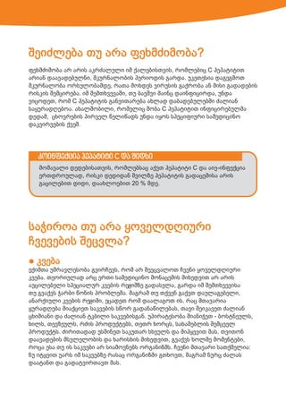 შეიძლება თუ არა ფეხმძიმობა?
ფეხმძიმობა არ არის აკრძალული იმ ქალებისთვის, რომლებიც C ჰეპატიტით
არიან დაავადებულნი, მკურნალობის პერიოდის გარდა. უკეთესია დაგეგმოთ
მკურნალობა ორსულობამდე, რათა მოხდეს ვირუსის გაქრობა ან მისი გადადების
რისკის შემცირება. იმ შემთხვევაში, თუ ბავშვი მაინც დაინფიცირდა, უნდა
ვიცოდეთ, რომ C ჰეპატიტის განვითარება ახლად დაბადებულებში ძალიან
საყურადღებოა. ახალშობილი, რომელიც შობა C ჰეპატიტით ინფიცირებულმა
დედამ, ცხოვრების პირველ წელიწადს უნდა იყოს სპეციფიური სამედიცინო
დაკვირვების ქვეშ.

კოინფექცია ჰეპატიტი C და შიდსი
მომავალი დედებისათვის, რომლებსაც აქვთ ჰეპატიტი C და აივ-ინფექცია
ერთდროულად, რისკი დედიდან შვილზე ჰეპატიტის გადაცემისა არის
გაცილებით დიდი, დაახლოებით 20 % მდე.

საჭიროა თუ არა ყოველდღიური
ჩვევების შეცვლა?
● კვება

ექიმთა უმრავლესობა გვირჩევს, რომ არ შევცვალოთ ჩვენი ყოველდღიური
კვება. თეორიულად არც ერთი სამედიცინო მონაცემის მიხედვით არ არის
აუცილებელი სპეციალურ კვების რეჟიმზე გადასვლა, გარდა იმ შემთხვევისა
თუ გვაქვს ჭარბი წონის პრობლემა. მაგრამ თუ თქვენ გაქვთ დაულაგებელი,
ანარქიული კვების რეჟიმი, ეცადეთ რომ დაალაგოთ ის. რაც მთავარია
ყურადღება მიაქციეთ საკვების სწორ გადანაწილებას, თავი შეიკავეთ ძალიან
ცხიმიანი და ძალიან ტკბილი საკვებისგან. უპირატესობა მიანიჭეთ - ბოსტნეულს,
ხილს, თევზეულს, რძის პროდუქტებს, თეთრ ხორცს, სახამებლის შემცველ
პროდუქტს. ძირითადად უსმინეთ საკუთარ სხეულს და მიჰყევით მას. თვითონ
დაავადების მსვლელობის და ხარისხის მიხედვით, გვაქვს ხოლმე მომენტები,
როცა ესა თუ ის საკვები არ სიამოვნებს ორგანიზმს. ჩვენი მთავარი სათქმელია:
ნუ იტყვით უარს იმ საკვებზე რასაც ორგანიზმი გთხოვთ, მაგრამ ნურც ძალას
დაატანთ და გადატვირთავთ მას.

 