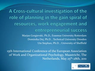 A Cross-cultural investigation of the role of planning in the gain spiral of resources, work engagement and entrepreneurial success Marjan Gorgievski, Ph.D., Erasmus University Rotterdam DominikaDej, Ph.D. , Technical University Dresden Ute Stephan, Ph.D. , University of Sheffield 15th International Conference of the European Association of Work and Organizational Psychology, Maastricht, The Netherlands, May 25th-28th, 2011 