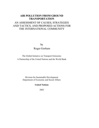 AIR POLLUTION FROM GROUND
TRANSPORTATION
AN ASSESSMENT OF CAUSES, STRATEGIES
AND TACTICS, AND PROPOSED ACTIONS FOR
THE INTERNATIONAL COMMUNITY
by
Roger Gorham
The Global Initiative on Transport Emissions
A Partnership of the United Nations and the World Bank
Division for Sustainable Development
Department of Economic and Social Affairs
United Nations
2002
 