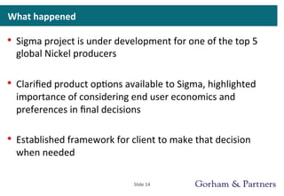 What	
  happened	
  
•  Sigma	
  project	
  is	
  under	
  development	
  for	
  one	
  of	
  the	
  top	
  5	
  
global	
  Nickel	
  producers	
  
•  Clariﬁed	
  product	
  op>ons	
  available	
  to	
  Sigma,	
  highlighted	
  
importance	
  of	
  considering	
  end	
  user	
  economics	
  and	
  
preferences	
  in	
  ﬁnal	
  decisions	
  
•  Established	
  framework	
  for	
  client	
  to	
  make	
  that	
  decision	
  
when	
  needed	
  
Slide	
  14	
  
 