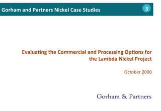 Evalua0ng	
  the	
  Commercial	
  and	
  Processing	
  Op0ons	
  for	
  
the	
  Lambda	
  Nickel	
  Project	
  	
  
	
  
October	
  2008	
  
Gorham	
  and	
  Partners	
  Nickel	
  Case	
  Studies 	
  2	
  	
  	
  3
 