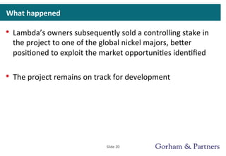 What	
  happened	
  
•  Lambda’s	
  owners	
  subsequently	
  sold	
  a	
  controlling	
  stake	
  in	
  
the	
  project	
  to	
  one	
  of	
  the	
  global	
  nickel	
  majors,	
  beeer	
  
posi>oned	
  to	
  exploit	
  the	
  market	
  opportuni>es	
  iden>ﬁed	
  
•  The	
  project	
  remains	
  on	
  track	
  for	
  development	
  
Slide	
  20	
  
 