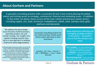 About	
  Gorham	
  and	
  Partners	
  
A	
  specialist	
  consul>ng	
  prac>ce	
  with	
  a	
  successful	
  20	
  year	
  track	
  record	
  advising	
  the	
  global	
  
metals	
  and	
  mining	
  sector	
  on	
  strategic,	
  commercial,	
  ﬁnancial	
  and	
  marke>ng	
  issues.	
  	
  In	
  addi>on	
  
to	
  the	
  nickel,	
  we	
  advise	
  clients	
  across	
  all	
  the	
  main	
  metals	
  and	
  precious	
  metals	
  sectors	
  
including	
  copper,	
  zinc,	
  lead,	
  chromium,	
  molybdenum,	
  cobalt,	
  steel,	
  stainless	
  steel,	
  gold,	
  
pla>num	
  and	
  diamonds	
  
We	
  address	
  the	
  big	
  strategic	
  
issues	
  faced	
  by	
  nickel	
  businesses,	
  
especially	
  product	
  mix	
  and	
  
market	
  strategy.	
  Our	
  insights	
  into	
  
rapidly	
  changing	
  markets	
  have	
  
led	
  to	
  a	
  new	
  approach	
  to	
  seeking	
  
ﬁnance	
  for	
  early	
  stage	
  projects	
  
Demand/supply	
  and	
  pricing	
  studies	
  not	
  just	
  for	
  Ni	
  
and	
  Co	
  metal,	
  but	
  all	
  alterna>ve	
  intermediate	
  
products	
  |	
  In-­‐depth	
  understanding	
  of	
  end-­‐user	
  
demands	
  and	
  trends	
  |	
  Customer	
  segmenta>on	
  
and	
  alterna>ve	
  ‘go-­‐to-­‐market’	
  strategies	
  |	
  
Analysis	
  of	
  the	
  product	
  and	
  market	
  strategies	
  of	
  
compe>tors	
  |	
  Commercial	
  and	
  marke>ng	
  
sec>ons	
  of	
  pre-­‐feasibility	
  and	
  feasibility	
  studies	
  |	
  
Market	
  entry	
  strategy	
  
Successful	
  consul>ng	
  projects	
  for	
  
our	
  nickel	
  and	
  base	
  metals	
  sector	
  
clients	
  which	
  add	
  value	
  to	
  their	
  
businesses	
  
Including	
  	
  	
  	
  Rio	
  	
  Tinto	
  	
  |	
  	
  Sherrie	
  	
  |	
  	
  
ENK	
  	
  |	
  	
  BHPBilliton	
  	
  |	
  	
  Corus	
  	
  |	
  Rotex	
  
Minerals	
  
Deep	
  experience	
  advising	
  and	
  
managing	
  strategic	
  projects	
  
in	
  the	
  sector	
  –	
  we	
  partner	
  
you	
  to	
  ﬁnd	
  the	
  answers	
  you	
  
need	
  
Alec	
  Campbell	
  –	
  25+	
  years	
  advising	
  senior	
  
management	
  with	
  special	
  focus	
  on	
  metals	
  
and	
  sales	
  and	
  marke>ng	
  strategies	
  	
  	
  	
  	
  	
  	
  	
  	
  	
  	
  	
  	
  	
  	
  	
  	
  
J-­‐P	
  Mar0ns	
  -­‐	
  	
  20	
  years	
  advising	
  senior	
  
management,	
  ex	
  senior	
  strategic	
  manager	
  in	
  
Rio	
  Tinto	
  	
  	
  	
  	
  	
  	
  	
  	
  	
  	
  	
  	
  	
  	
  	
  	
  	
  	
  	
  	
  	
  	
  	
  	
  	
  	
  	
  	
  	
  	
  	
  	
  	
  	
  	
  	
  	
  	
  	
  	
  	
  	
  
Khush	
  Nathadwarala	
  –	
  6	
  years	
  consul>ng	
  
exclusively	
  to	
  the	
  mining	
  and	
  metals	
  sector	
  
Slide	
  21	
  
 