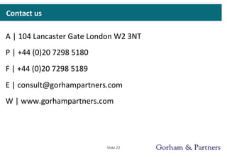 Contact	
  us	
  
A	
  |	
  104	
  Lancaster	
  Gate	
  London	
  W2	
  3NT	
  
P	
  |	
  +44	
  (0)20	
  7298	
  5180	
  
F	
  |	
  +44	
  (0)20	
  7298	
  5189	
  
E	
  |	
  consult@gorhampartners.com	
  	
  
W	
  |	
  www.gorhampartners.com	
  
Slide	
  22	
  
 