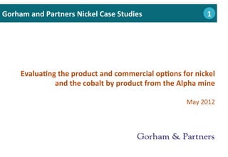 Evalua0ng	
  the	
  product	
  and	
  commercial	
  op0ons	
  for	
  nickel	
  
and	
  the	
  cobalt	
  by	
  product	
  from	
  the	
  Alpha	
  mine	
  
	
  
May	
  2012	
  
Gorham	
  and	
  Partners	
  Nickel	
  Case	
  Studies 	
  1	
  	
  	
  1
 