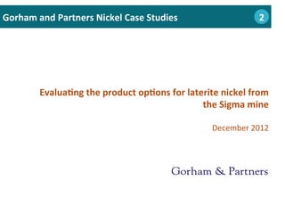 Evalua0ng	
  the	
  product	
  op0ons	
  for	
  laterite	
  nickel	
  from	
  
the	
  Sigma	
  mine	
  
	
  
December	
  2012	
  
Gorham	
  and	
  Partners	
  Nickel	
  Case	
  Studies 	
  2	
  	
  	
  2
 