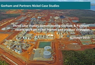 Three	
  case	
  studies	
  demonstra0ng	
  Gorham	
  &	
  Partners’	
  
recent	
  work	
  on	
  nickel	
  market	
  and	
  product	
  strategies	
  
	
  
Summer	
  2013	
  
Gorham	
  and	
  Partners	
  Nickel	
  Case	
  Studies 	
  	
  
 