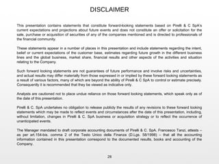 DISCLAIMER
28
This presentation contains statements that constitute forward-looking statements based on Pirelli & C SpA’s
current expectations and projections about future events and does not constitute an offer or solicitation for the
sale, purchase or acquisition of securities of any of the companies mentioned and is directed to professionals of
the financial community.
These statements appear in a number of places in this presentation and include statements regarding the intent,
belief or current expectations of the customer base, estimates regarding future growth in the different business
lines and the global business, market share, financial results and other aspects of the activities and situation
relating to the Company.
Such forward looking statements are not guarantees of future performance and involve risks and uncertainties,
and actual results may differ materially from those expressed in or implied by these forward looking statements as
a result of various factors, many of which are beyond the ability of Pirelli & C SpA to control or estimate precisely.
Consequently it is recommended that they be viewed as indicative only.
Analysts are cautioned not to place undue reliance on those forward looking statements, which speak only as of
the date of this presentation.
Pirelli & C. SpA undertakes no obligation to release publicly the results of any revisions to these forward looking
statements which may be made to reflect events and circumstances after the date of this presentation, including,
without limitation, changes in Pirelli & C. SpA business or acquisition strategy or to reflect the occurrence of
unanticipated events.
The Manager mandated to draft corporate accounting documents of Pirelli & C. SpA. Francesco Tanzi, attests –
as per art.154-bis. comma 2 of the Testo Unico della Finanza (D.Lgs. 58/1998) – that all the accounting
information contained in this presentation correspond to the documented results, books and accounting of the
Company.
 