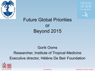 Future Global Priorities
                  or
             Beyond 2015


                 Gorik Ooms
  Researcher, Institute of Tropical Medicine
Executive director, Hélène De Beir Foundation

                    www.aids2012.org   Washington D.C., USA, 22-27 July 2012
 