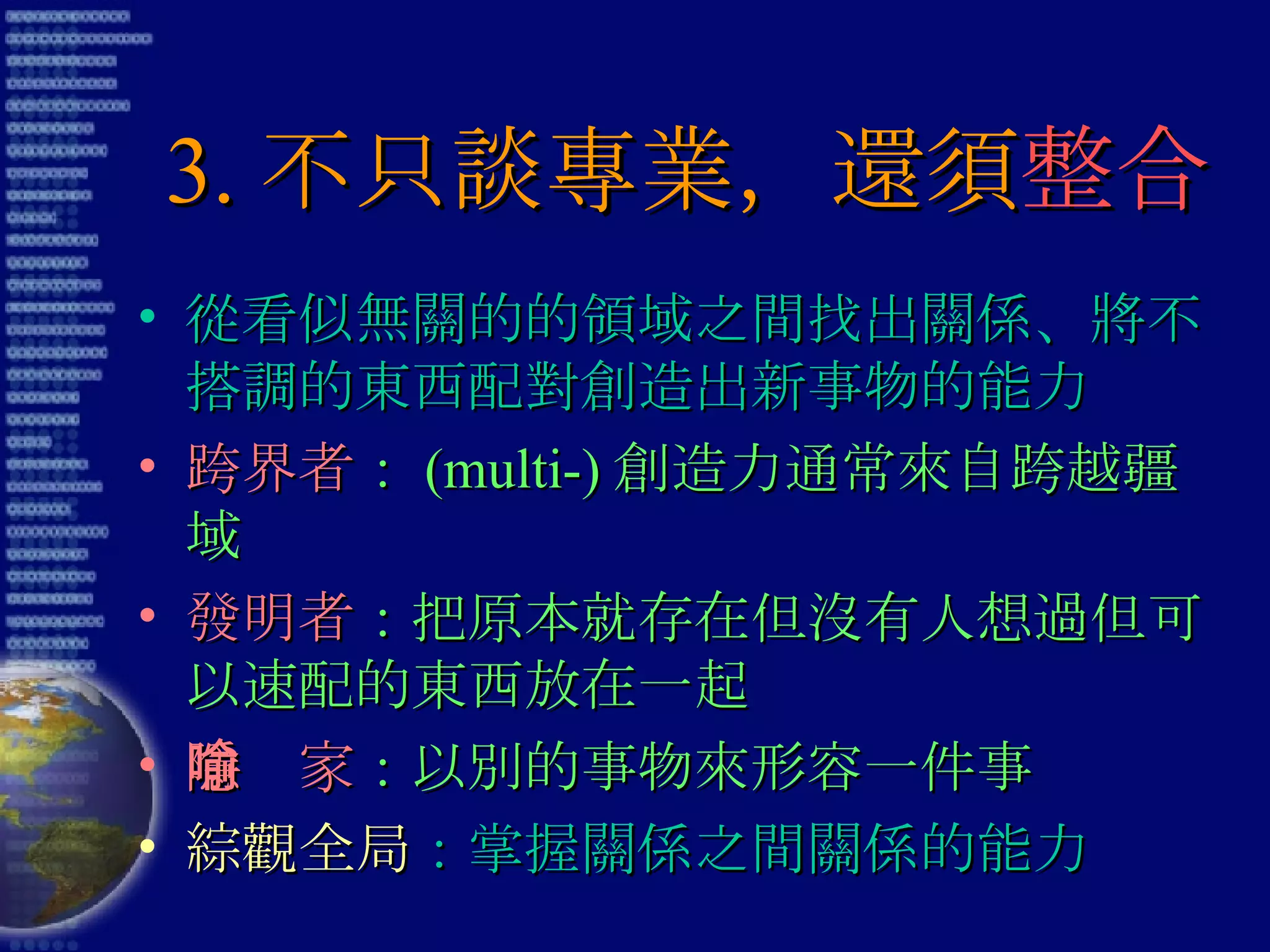 3. 不只談專業，還須 整合 從看似無關的的領域之間找出關係、將不搭調的東西配對創造出新事物的能力 跨界者 ： (multi-) 創造力通常來自跨越疆域 發明者 ：把原本就存在但沒有人想過但可以速配的東西放在一起 隱喻家 ：以別的事物來形容一件事 綜觀全局 ：掌握關係之間關係的能力 