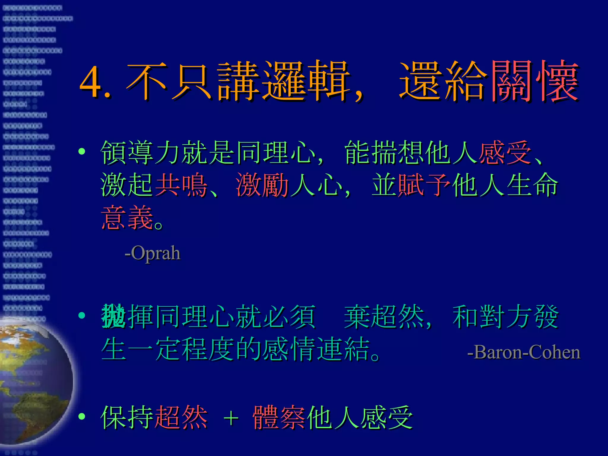 4. 不只講邏輯，還給 關懷 領導力就是同理心，能揣想他人 感受 、激起 共鳴 、 激勵 人心，並 賦予 他人生命 意義 。  -Oprah 發揮同理心就必須拋棄超然，和對方發生一定程度的感情連結。  -Baron-Cohen 保持 超然   +  體察 他人感受 