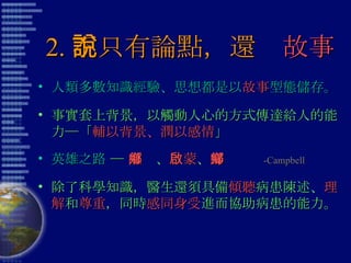 2. 不只有論點，還說 故事 人類多數知識經驗、思想都是以 故事 型態儲存。 事實套上背景，以觸動人心的方式傳達給人的能力─「 輔以背景、潤以感情 」 英雄之路  ─  離鄉 、 啟蒙 、 歸鄉   -Campbell 除了科學知識，醫生還須具備 傾聽 病患陳述、 理解 和 尊重 ，同時 感同身受 進而協助病患的能力。 