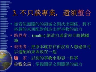 3. 不只談專業，還須 整合 從看似無關的的領域之間找出關係、將不搭調的東西配對創造出新事物的能力 跨界者 ： (multi-) 創造力通常來自跨越疆域 發明者 ：把原本就存在但沒有人想過但可以速配的東西放在一起 隱喻家 ：以別的事物來形容一件事 綜觀全局 ：掌握關係之間關係的能力 