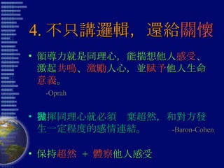 4. 不只講邏輯，還給 關懷 領導力就是同理心，能揣想他人 感受 、激起 共鳴 、 激勵 人心，並 賦予 他人生命 意義 。  -Oprah 發揮同理心就必須拋棄超然，和對方發生一定程度的感情連結。  -Baron-Cohen 保持 超然   +  體察 他人感受 