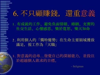 6. 不只顧賺錢，還重 意義 1. 有成就的工作、避免負面情緒、婚姻、充實的社交生活、心懷感恩、樂於寬恕、樂天知命 2. 利用個人的「獨特優勢」在生命主要領域獲致滿足，視工作為「天職」 3. 對意義的追尋…發覺自己的深層能力，並投注於超越個人欲求的目標。 - Seligman 