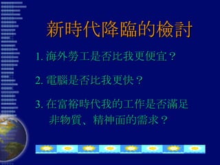 新時代降臨的檢討 1. 海外勞工是否比我更便宜？ 2. 電腦是否比我更快？ 3. 在富裕時代我的工作是否滿足 非物質、精神面的需求？ 