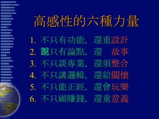 高感性的六種力量 1.  不只有功能，還重 設計 2.  不只有論點，還說 故事 3.  不只談專業，還須 整合 4.  不只講邏輯，還給 關懷 5.  不只能正經，還會 玩樂 6.  不只顧賺錢，還重 意義 