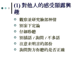 (1) 對他人的感受顯露興趣 觀察並研究臉部神情 別妄下定論 仔細聆聽 別插話 / 詢問 / 不多話 注意未明言的部份 詢問對方你聽的是否正確 