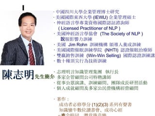 ‧ 中國四川大學企業管理博士研究 ‧ 美國國際東西大學 (IEWU) 企業管理碩士 ‧ 神經語言學專業資格國際認証諮詢師 ( Licensed Practitioner of NLP ) ‧ 美國神經語言學協會  (The Society of NLP )  說服影響力訓練 ‧ 美國  Jim Rohn  訓練機構 領導人養成訓練 ‧ 美國國際催眠訓練學院  (NHTI)  認證催眠治療師 ‧ 雙贏銷售訓練  (Win-Win Selling)  國際認證訓練講師 ‧ 數十種頂尖行為技術訓練 ‧ 志理明言知識管理集團  執行長 ‧ 多家企管顧問公司特聘講師 ‧ 從事公眾演講、訓練顧問、團隊成長研習活動 ‧ 個人成就顧問及多家公民營機構經營顧問 ‧ 著作： 成功者必修學分 (1)(2)(3) 系列有聲書 知識蠻牛數位讀書會、成功心經 α 波全腦同步潛意識音樂 陳志明 先生簡介 