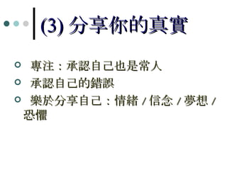 (3) 分享你的真實 專注：承認自己也是常人 承認自己的錯誤 樂於分享自己：情緒 / 信念 / 夢想 / 恐懼 