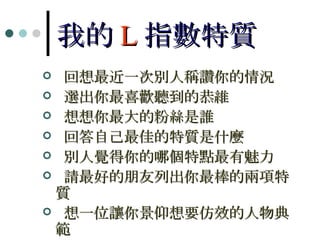 我的 L 指數特質 回想最近一次別人稱讚你的情況 選出你最喜歡聽到的恭維 想想你最大的粉絲是誰 回答自己最佳的特質是什麼 別人覺得你的哪個特點最有魅力 請最好的朋友列出你最棒的兩項特質 想一位讓你景仰想要仿效的人物典範 選一位影響你日常生活的人物 