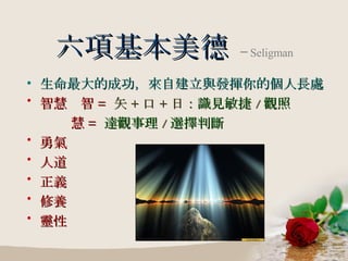 六項基本美德   ─ Seligman 生命最大的成功，來自建立與發揮你的個人長處 智慧  智 =  矢 + 口 + 日： 識見敏捷 / 觀照 慧 =  達觀事理 / 選擇判斷 勇氣 人道 正義 修養 靈性 