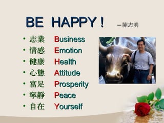 BE  HAPPY !   ─ 陳志明 志業  B usiness 情感  E motion 健康  H ealth 心態  A ttitude 富足  P rosperity 寧靜  P eace 自在  Y ourself 