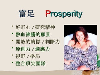 富足   P rosperity 好奇心 / 研究精神 熱血沸騰的願景 開放的胸襟 / 判斷力 原創力 / 適應力 視野 / 格局 整合頂尖團隊 